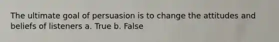 The ultimate goal of persuasion is to change the attitudes and beliefs of listeners a. True b. False