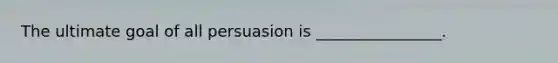 The ultimate goal of all persuasion is ________________.