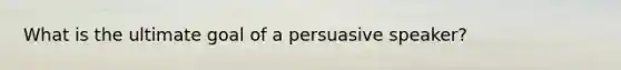 What is the ultimate goal of a persuasive speaker?