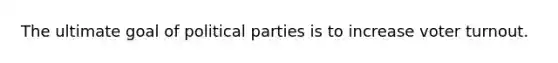 The ultimate goal of political parties is to increase voter turnout.