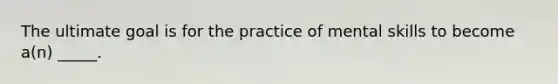 The ultimate goal is for the practice of mental skills to become a(n) _____.