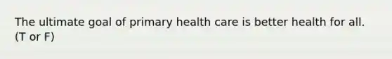 The ultimate goal of primary health care is better health for all. (T or F)