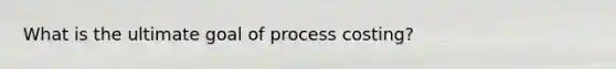 What is the ultimate goal of process costing?