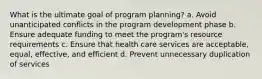 What is the ultimate goal of program planning? a. Avoid unanticipated conflicts in the program development phase b. Ensure adequate funding to meet the program's resource requirements c. Ensure that health care services are acceptable, equal, effective, and efficient d. Prevent unnecessary duplication of services