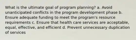 What is the ultimate goal of program planning? a. Avoid unanticipated conflicts in the program development phase b. Ensure adequate funding to meet the program's resource requirements c. Ensure that health care services are acceptable, equal, effective, and efficient d. Prevent unnecessary duplication of services