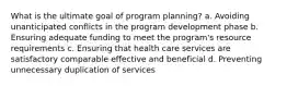 What is the ultimate goal of program planning? a. Avoiding unanticipated conflicts in the program development phase b. Ensuring adequate funding to meet the program's resource requirements c. Ensuring that health care services are satisfactory comparable effective and beneficial d. Preventing unnecessary duplication of services