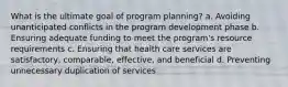 What is the ultimate goal of program planning? a. Avoiding unanticipated conflicts in the program development phase b. Ensuring adequate funding to meet the program's resource requirements c. Ensuring that health care services are satisfactory, comparable, effective, and beneficial d. Preventing unnecessary duplication of services