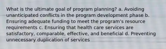 What is the ultimate goal of program planning? a. Avoiding unanticipated conflicts in the program development phase b. Ensuring adequate funding to meet the program's resource requirements c. Ensuring that health care services are satisfactory, comparable, effective, and beneficial d. Preventing unnecessary duplication of services