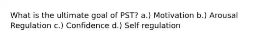 What is the ultimate goal of PST? a.) Motivation b.) Arousal Regulation c.) Confidence d.) Self regulation