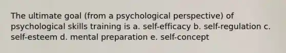 The ultimate goal (from a psychological perspective) of psychological skills training is a. self-efficacy b. self-regulation c. self-esteem d. mental preparation e. self-concept