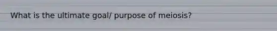 What is the ultimate goal/ purpose of meiosis?