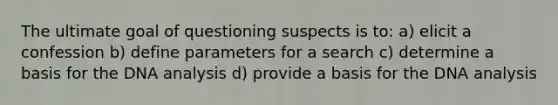 The ultimate goal of questioning suspects is to: a) elicit a confession b) define parameters for a search c) determine a basis for the DNA analysis d) provide a basis for the DNA analysis