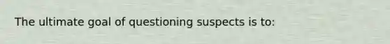 The ultimate goal of questioning suspects is to: