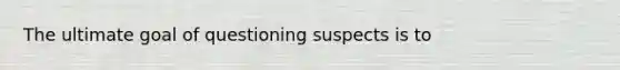 The ultimate goal of questioning suspects is to