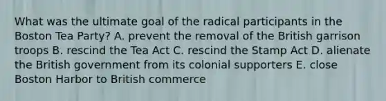 What was the ultimate goal of the radical participants in the Boston Tea Party? A. prevent the removal of the British garrison troops B. rescind the Tea Act C. rescind the Stamp Act D. alienate the British government from its colonial supporters E. close Boston Harbor to British commerce