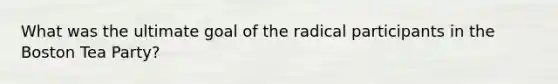 What was the ultimate goal of the radical participants in the Boston Tea Party?