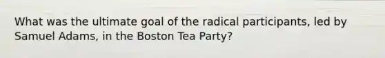 What was the ultimate goal of the radical participants, led by Samuel Adams, in the Boston Tea Party?