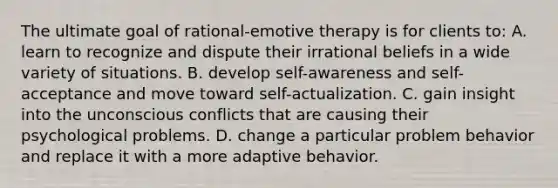 The ultimate goal of rational-emotive therapy is for clients to: A. learn to recognize and dispute their irrational beliefs in a wide variety of situations. B. develop self-awareness and self-acceptance and move toward self-actualization. C. gain insight into the unconscious conflicts that are causing their psychological problems. D. change a particular problem behavior and replace it with a more adaptive behavior.