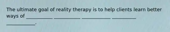 The ultimate goal of reality therapy is to help clients learn better ways of ___________ ___________ ____________ __________ ____________.