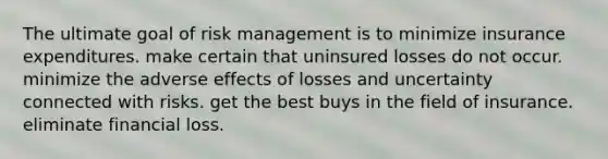 The ultimate goal of risk management is to minimize insurance expenditures. make certain that uninsured losses do not occur. minimize the adverse effects of losses and uncertainty connected with risks. get the best buys in the field of insurance. eliminate financial loss.