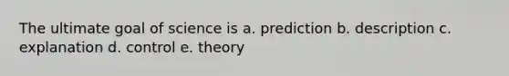 The ultimate goal of science is a. prediction b. description c. explanation d. control e. theory