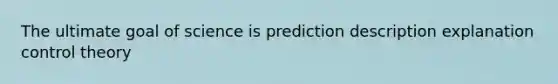 The ultimate goal of science is prediction description explanation control theory