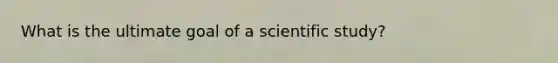 What is the ultimate goal of a scientific study?