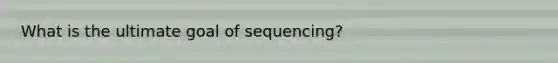 What is the ultimate goal of sequencing?