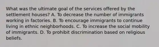 What was the ultimate goal of the services offered by the settlement houses? A. To decrease the number of immigrants working in factories. B. To encourage immigrants to continue living in ethnic neighborhoods. C. To increase the social mobility of immigrants. D. To prohibit discrimination based on religious beliefs.