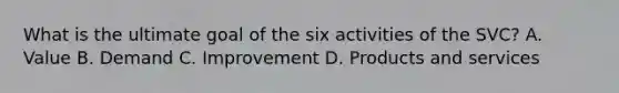 What is the ultimate goal of the six activities of the SVC? A. Value B. Demand C. Improvement D. Products and services