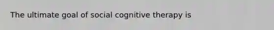 The ultimate goal of social cognitive therapy is