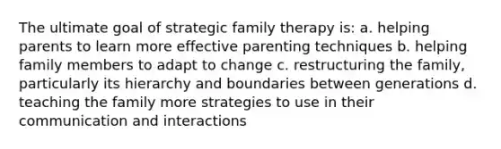 The ultimate goal of strategic family therapy is: a. helping parents to learn more effective parenting techniques b. helping family members to adapt to change c. restructuring the family, particularly its hierarchy and boundaries between generations d. teaching the family more strategies to use in their communication and interactions