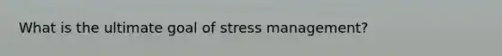 What is the ultimate goal of stress management?