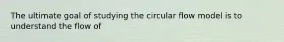 The ultimate goal of studying the circular flow model is to understand the flow of