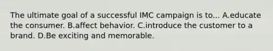 The ultimate goal of a successful IMC campaign is to... A.educate the consumer. B.affect behavior. C.introduce the customer to a brand. D.Be exciting and memorable.