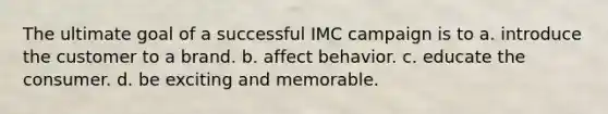 The ultimate goal of a successful IMC campaign is to a. introduce the customer to a brand. b. affect behavior. c. educate the consumer. d. be exciting and memorable.