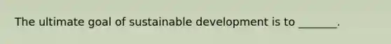 The ultimate goal of sustainable development is to _______.