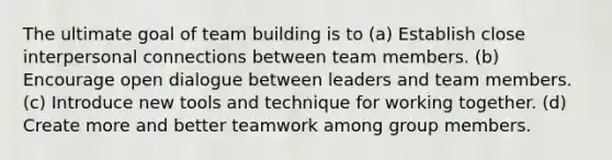 The ultimate goal of team building is to (a) Establish close interpersonal connections between team members. (b) Encourage open dialogue between leaders and team members. (c) Introduce new tools and technique for working together. (d) Create more and better teamwork among group members.