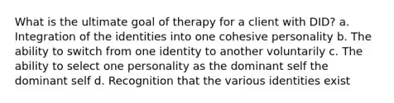 What is the ultimate goal of therapy for a client with DID? a. Integration of the identities into one cohesive personality b. The ability to switch from one identity to another voluntarily c. The ability to select one personality as the dominant self the dominant self d. Recognition that the various identities exist