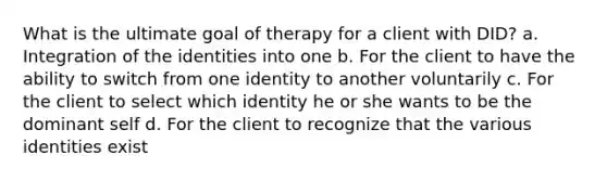 What is the ultimate goal of therapy for a client with DID? a. Integration of the identities into one b. For the client to have the ability to switch from one identity to another voluntarily c. For the client to select which identity he or she wants to be the dominant self d. For the client to recognize that the various identities exist