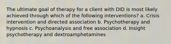 The ultimate goal of therapy for a client with DID is most likely achieved through which of the following interventions? a. Crisis intervention and directed association b. Psychotherapy and hypnosis c. Psychoanalysis and free association d. Insight psychotherapy and dextroamphetamines