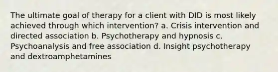 The ultimate goal of therapy for a client with DID is most likely achieved through which intervention? a. Crisis intervention and directed association b. Psychotherapy and hypnosis c. Psychoanalysis and free association d. Insight psychotherapy and dextroamphetamines