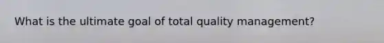 What is the ultimate goal of total quality management?