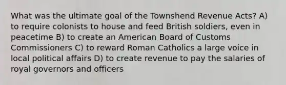 What was the ultimate goal of the Townshend Revenue Acts? A) to require colonists to house and feed British soldiers, even in peacetime B) to create an American Board of Customs Commissioners C) to reward Roman Catholics a large voice in local political affairs D) to create revenue to pay the salaries of royal governors and officers