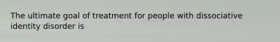 The ultimate goal of treatment for people with dissociative identity disorder is