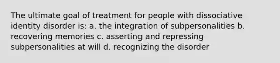 The ultimate goal of treatment for people with dissociative identity disorder is: a. the integration of subpersonalities b. recovering memories c. asserting and repressing subpersonalities at will d. recognizing the disorder