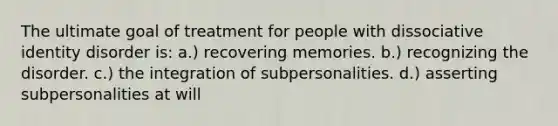 The ultimate goal of treatment for people with dissociative identity disorder is: a.) recovering memories. b.) recognizing the disorder. c.) the integration of subpersonalities. d.) asserting subpersonalities at will