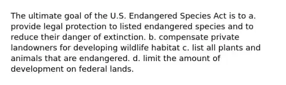 The ultimate goal of the U.S. Endangered Species Act is to a. provide legal protection to listed endangered species and to reduce their danger of extinction. b. compensate private landowners for developing wildlife habitat c. list all plants and animals that are endangered. d. limit the amount of development on federal lands.