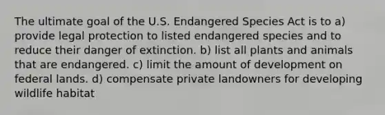 The ultimate goal of the U.S. Endangered Species Act is to a) provide legal protection to listed endangered species and to reduce their danger of extinction. b) list all plants and animals that are endangered. c) limit the amount of development on federal lands. d) compensate private landowners for developing wildlife habitat