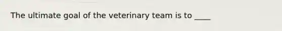 The ultimate goal of the veterinary team is to ____